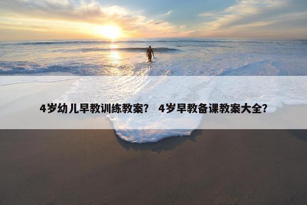 4岁幼儿早教训练教案？ 4岁早教备课教案大全？