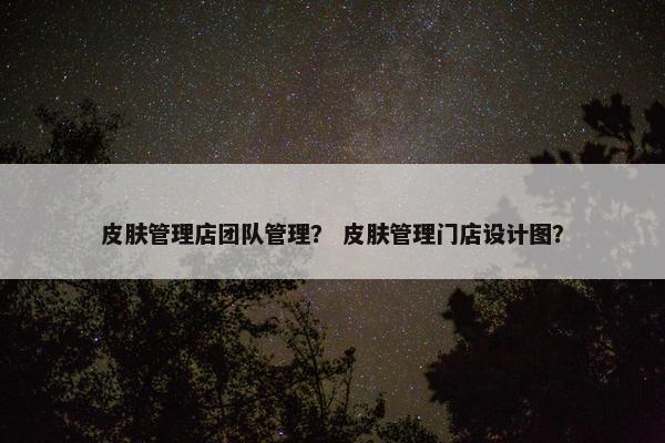 皮肤管理店团队管理？ 皮肤管理门店设计图？