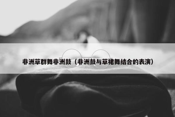 非洲草群舞非洲鼓（非洲鼓与草裙舞结合的表演）