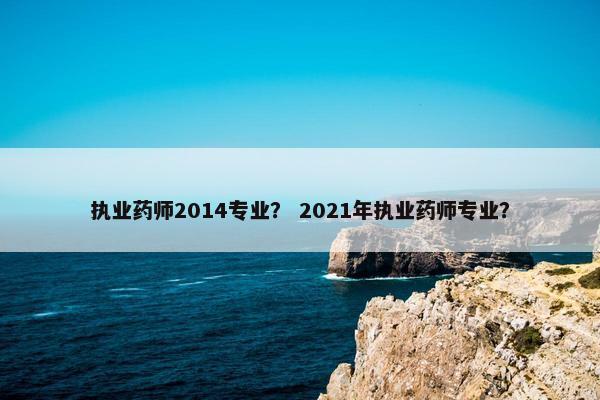 执业药师2014专业？ 2021年执业药师专业？