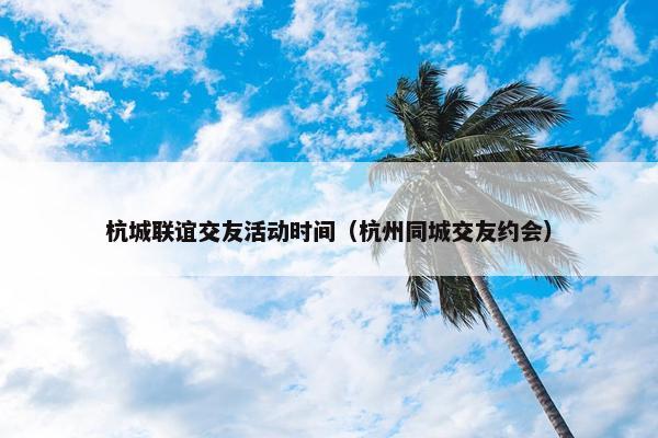 杭城联谊交友活动时间（杭州同城交友约会）