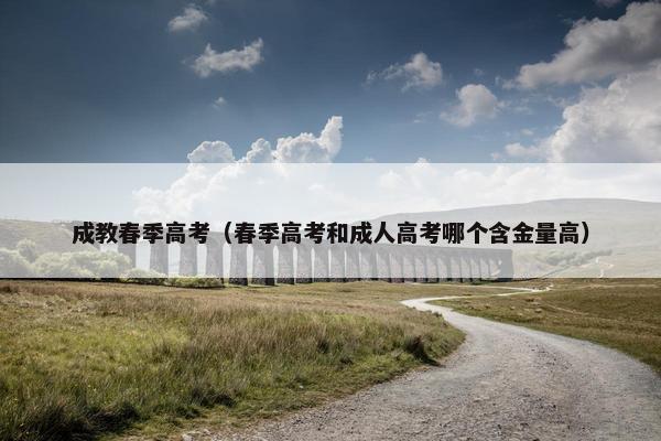 成教春季高考（春季高考和成人高考哪个含金量高）