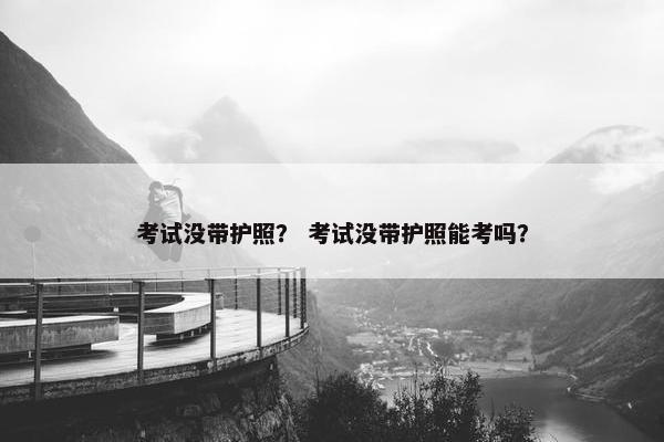 考试没带护照？ 考试没带护照能考吗？