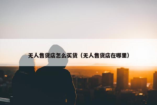 无人售货店怎么买货（无人售货店在哪里）