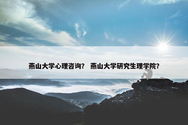 燕山大学心理咨询？ 燕山大学研究生理学院？