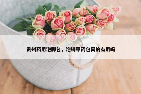 贵州药用泡脚包，泡脚草药包真的有用吗