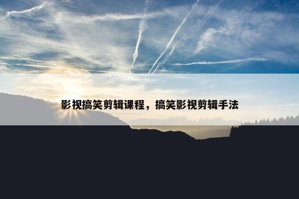 影视搞笑剪辑课程，搞笑影视剪辑手法