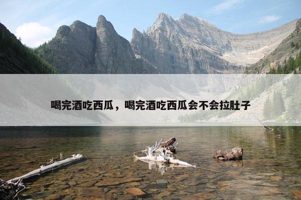 喝完酒吃西瓜，喝完酒吃西瓜会不会拉肚子