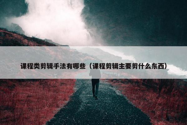 课程类剪辑手法有哪些（课程剪辑主要剪什么东西）
