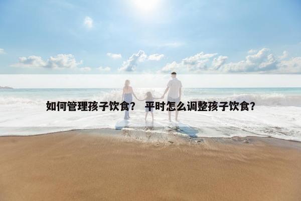 如何管理孩子饮食？ 平时怎么调整孩子饮食？