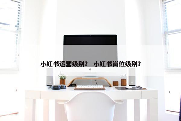 小红书运营级别？ 小红书岗位级别？