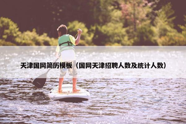 天津国网简历模板（国网天津招聘人数及统计人数）