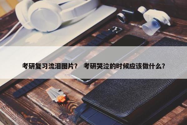考研复习流泪图片？ 考研哭泣的时候应该做什么？