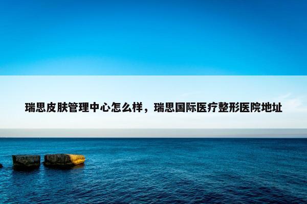 瑞思皮肤管理中心怎么样，瑞思国际医疗整形医院地址