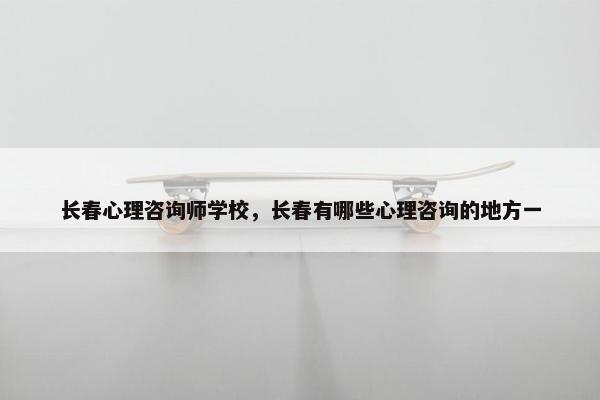 长春心理咨询师学校，长春有哪些心理咨询的地方一
