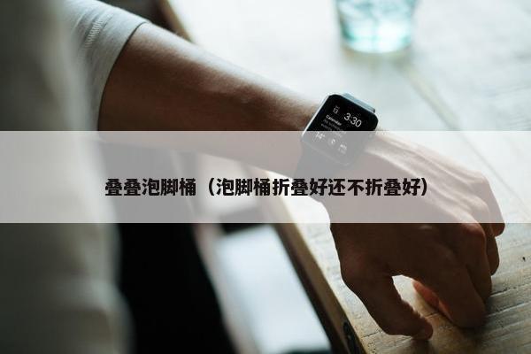 叠叠泡脚桶（泡脚桶折叠好还不折叠好）