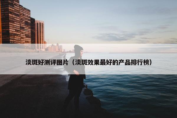 淡斑好测评图片（淡斑效果最好的产品排行榜）