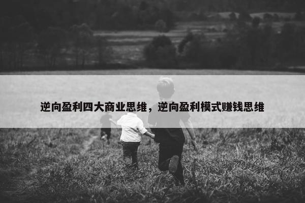 逆向盈利四大商业思维，逆向盈利模式赚钱思维