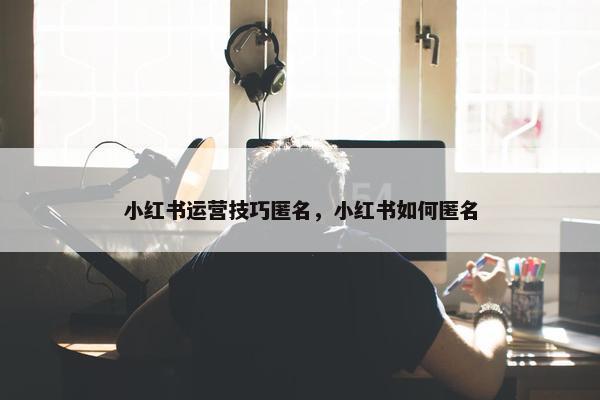 小红书运营技巧匿名，小红书如何匿名
