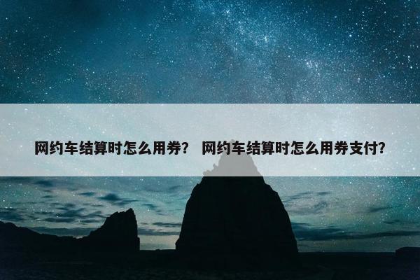 网约车结算时怎么用券？ 网约车结算时怎么用券支付？