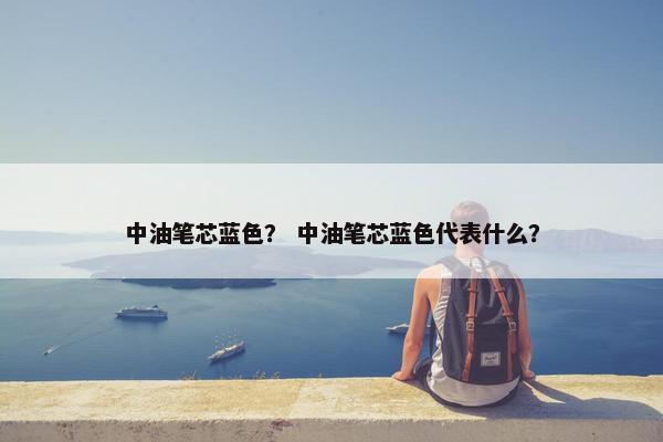 中油笔芯蓝色？ 中油笔芯蓝色代表什么？