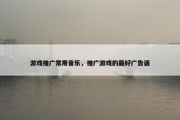 游戏推广常用音乐，推广游戏的最好广告语