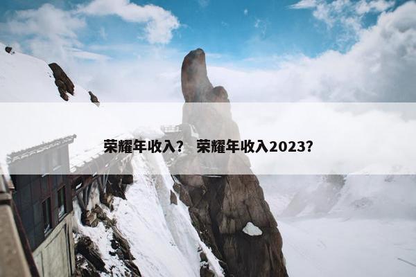 荣耀年收入？ 荣耀年收入2023？