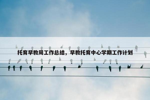 托育早教周工作总结，早教托育中心学期工作计划