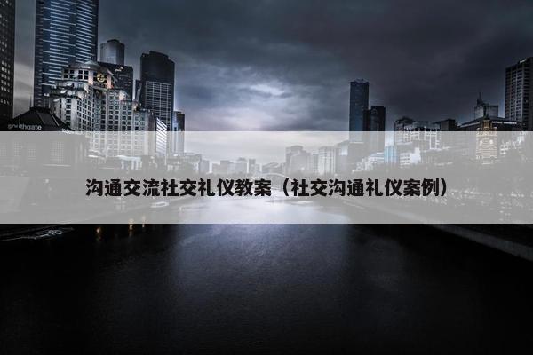 沟通交流社交礼仪教案（社交沟通礼仪案例）