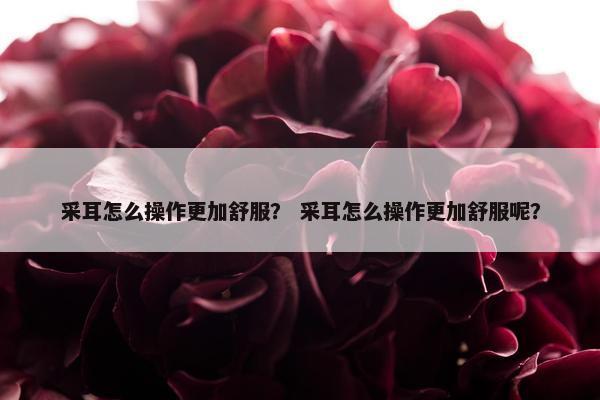采耳怎么操作更加舒服？ 采耳怎么操作更加舒服呢？