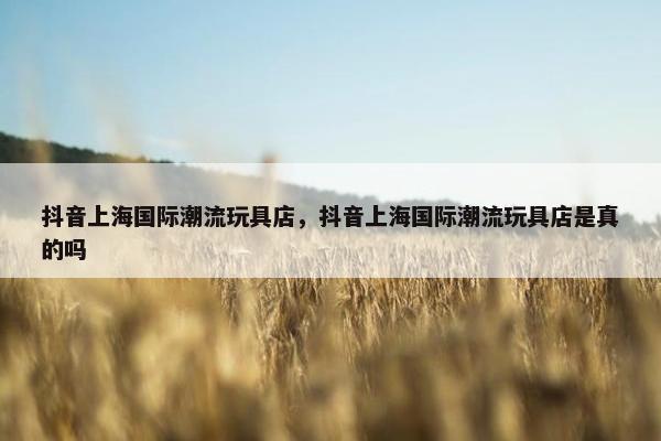 抖音上海国际潮流玩具店，抖音上海国际潮流玩具店是真的吗