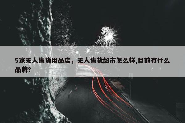 5家无人售货用品店，无人售货超市怎么样,目前有什么品牌?
