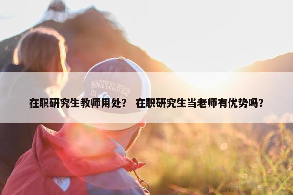 在职研究生教师用处？ 在职研究生当老师有优势吗？