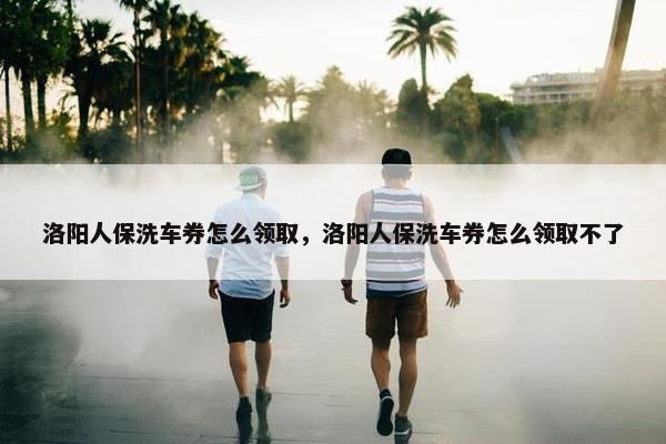 洛阳人保洗车券怎么领取，洛阳人保洗车券怎么领取不了
