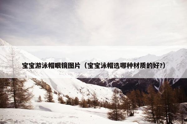 宝宝游泳帽眼镜图片（宝宝泳帽选哪种材质的好?）