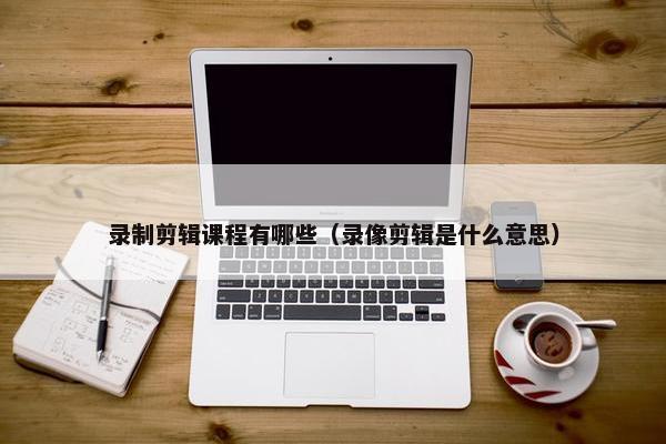 录制剪辑课程有哪些（录像剪辑是什么意思）
