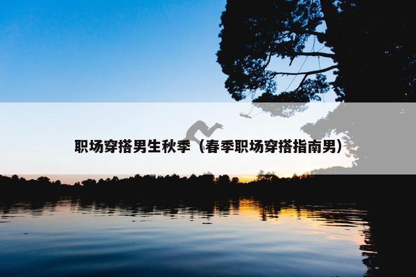 职场穿搭男生秋季（春季职场穿搭指南男）