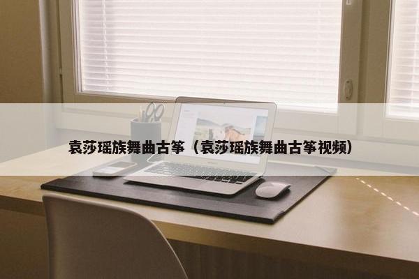 袁莎瑶族舞曲古筝（袁莎瑶族舞曲古筝视频）