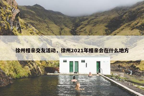徐州相亲交友活动，徐州2021年相亲会在什么地方