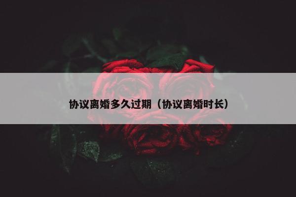 协议离婚多久过期（协议离婚时长）