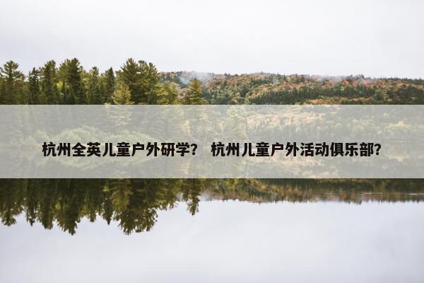 杭州全英儿童户外研学？ 杭州儿童户外活动俱乐部？