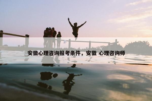 安徽心理咨询报考条件，安徽 心理咨询师