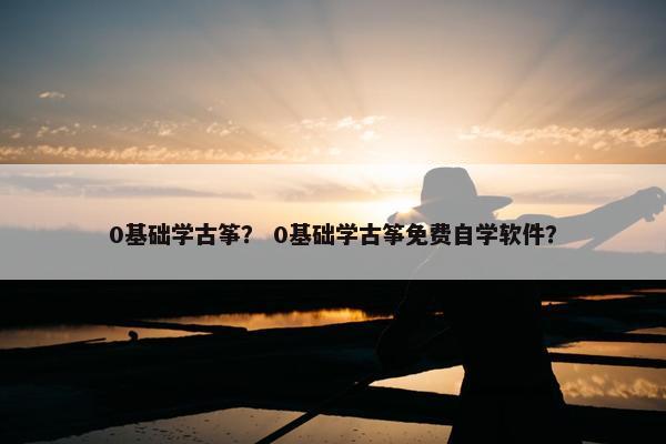 0基础学古筝？ 0基础学古筝免费自学软件？