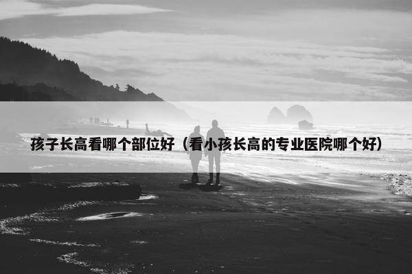 孩子长高看哪个部位好（看小孩长高的专业医院哪个好）