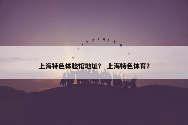 上海特色体验馆地址？ 上海特色体育？