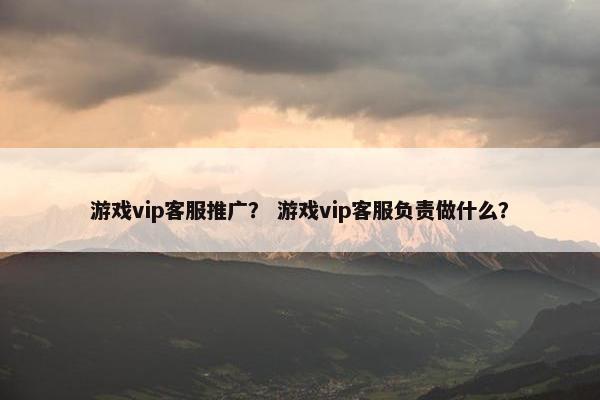 游戏vip客服推广？ 游戏vip客服负责做什么？