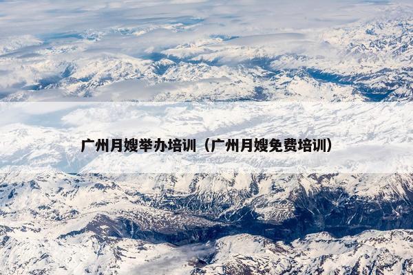 广州月嫂举办培训（广州月嫂免费培训）