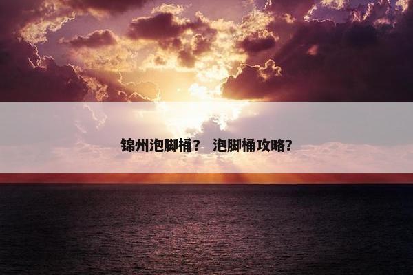 锦州泡脚桶？ 泡脚桶攻略？