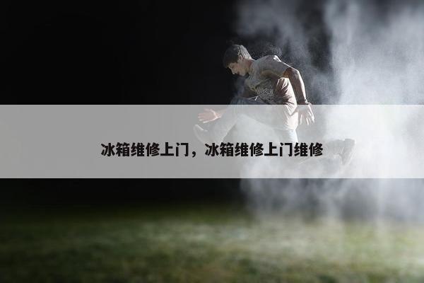 冰箱维修上门，冰箱维修上门维修