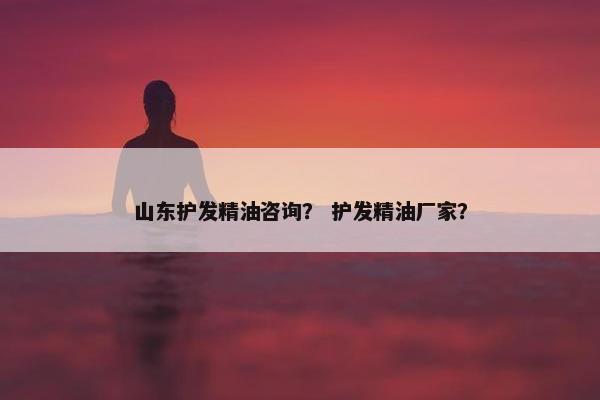 山东护发精油咨询？ 护发精油厂家？